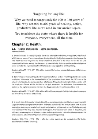 Targeting for long life:
Why we need to target only for 100 to 150 years of
life, why not 200 to 300 years of healthy, active,
productive life as we read in our ancient epics.
Try to achieve the state where there is health for
everyone, everywhere, all the time.
Chapter 2: Health.
2.1. Health and society – some scenarios.
Health scenarios:
1. Obstetriciandidanemergency LSCS,whichwasreferredfromthe PHC/Village TBA / Urban slum
whichisan un booked/un registeredcase.Obstetriciandecidedtodocesareansection,because the
fetal heart rate was very slow and there is not much dilatation of the cervix and she did the LSCS
immediately without waiting for the report to save the baby. Both the mother and the baby were
saved and later the report comes from the lab as the lady is positive for HIV / HBsAg.
Solution:WithVPA –VPH - MV – MN, all the caseswill be booked casesandadequate ANCcheckups
can be done.
2. Sometimes we receive the patient in respiratory failure and we refer the patient in the same
respiratory failure due to the non availability of the ventilators. Leave about the PHC, even at the
taluk levels hospital, the same procedure is followed. The patient reaching the higher centre with
the respiratory failure will be decided by the god. Sometimes the ambulance that we send the
patient to the higher centre may not have the Oxygen cylinder in working condition in it.
Solution:WithVPA –VPH - MV – MN, all the VPHwill have adequate facilitiestotreatsuch casesand
the availability of life line ambulances.
3. A family from Chikmagalur migrated to USA on some job with their child who is seven year old.
US governmentisaskingforimmunization certificate. Parents lost the immunization card. BCG was
givenatthe governmenthospital, asitisnotroutinelygiveninthe private setup.The baby received
few vaccines in the Holy cross hospital Chikmagalur, few vaccines were taken in Bangalore, and
differentcardswere given in different places. And the government card did not have the space for
all the vaccines other than UIP (Universal Immunization Programme).
Solution: With VPA – VPH - MV – MN, the entire event can be computerized for better
documentation and for follow-up.
 