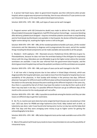 4. A person had head injury, taken to government hospital, was then referred to other private
hospital,where surgeonwasnotpresentonthatday, thenhe was referred to CT scan centre to rule
out intracranial injury, on the way the patient developed convulsions.
Solution: With VPA – VPH - MV – MN, such types of cases can be well managed.
5. Pregnant women with IUD (Intrauterine death) was made to deliver the child, went for DIC
(Disseminated Intravascular Coagulation), had PPH (Post partum hemorrhage – excessive bleeding
afterdelivery),plateletcount dropped – requires immediate platelet concentrate to stop bleeding
and /or freshblood,butthe bloodisnot available in that hospital, the doctor shifted the patient to
higher centre taking risk, reaching the higher centre is left to the god.
Solution:WithVPA –VPH - MV – MN, all the neededspecialiststohandle suchcases, all the needed
instruments and the laboratory to diagnose and to prognosticate the event, and all the needed
things including the blood components can be made available and accessible to all the people.
6. Newborn – birth asphyxia – HIE – Neonatal seizures: Pediatrician thinks 100 times to give Inj.
Phenobarbitone, because he does not have the ventilator backup if the child goes for respiratory
failure with the drug. Attendees are not affordable to go to the higher center where the neonatal
ventilators are available. It was the case referred from the government taluk hospital, and the
districtgovernmenthospital maynothave the pediatricventilatororall the ventilatorsare occupied.
Solution: With VPA – VPH - MV – MN, such types of cases can be well managed in the VPH.
7. A old man who is having seizures due to low sodium in blood (Hypo nitremia), which was
diagnosedafterthe hospital admission,wasmade tomove from the hospital to hospital due to non
availability of the physician, in that Sunday with holidays in the previous two days. Different
physician have gone for different work to different place without knowing that everyone is out of
the stationon the same day,because theywere working at the different hospitals in the same city,
thus there is a possibility that all of them may leave the station in one day for their work or all of
them may stay back in one day, it is possible different Physician can go on different days of the
month so the services for the needy people will not suffer.
Solution:WithVPA –VPH - MV – MN, it possible tocoordinate amongthe doctors and they can take
leaves on different days to get their work done.
8. G2, P1, L1, routine scan were done but some congenital heart disease was not picked up in that
scan. LSCS was done for PROM and oligo hydromnia (less fluid). Baby looked well at birth, so
tubectomy was done. Later it was found to be having some murmur on day two and the baby died
after few days and they were arranging some money to go to higher centre for getting the
echocardiography to be done.
Solution:WithVPA –VPH - MV – MN, betterdiagnostictestscanbe made available even at the VPH
level.
9. Most of the patientwithheadinjuryneedstomove manykilometerstorule outthe possibility of
intracranial injury.
 