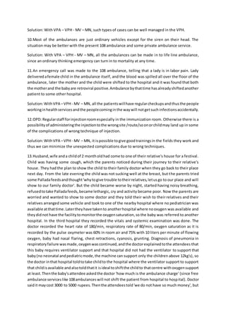 Solution: With VPA – VPH - MV – MN, such types of cases can be well managed in the VPH.
10.Most of the ambulances are just ordinary vehicles except for the siren on their head. The
situation may be better with the present 108 ambulance and some private ambulance service.
Solution: With VPA – VPH - MV – MN, all the ambulances can be made in to life line ambulance,
since an ordinary thinking emergency can turn in to mortality at any time.
11.An emergency call was made to the 108 ambulance, telling that a lady is in labor pain. Lady
deliveredafemale child in the ambulance itself, and the blood was spilled all over the floor of the
ambulance, later the mother and the child were shifted to the hospital and it was found that both
the motherand the babyare retroviral positive.Ambulance bythattime hasalreadyshiftedanother
patient to some other hospital.
Solution:WithVPA –VPH - MV – MN, all the patientswillhave regularcheckupsandthusthe people
workinginhealthservicesandthe peoplecominginthe waywill notgetsuchinfectionsaccidentally.
12.OPD: Regularstaff forinjectionroomespecially in the immunization room. Otherwise there is a
possibilityof administeringthe injectiontothe wrongsite /route/soonorchildmay land up in some
of the complications of wrong technique of injection.
Solution:WithVPA –VPH - MV – MN, it is possible togive goodtrainingsin the fields they work and
thus we can minimize the unexpected complications due to wrong techniques.
13.Husband,wife anda childof 2 montholdhad come to one of their relative's house for a festival.
Child was having some cough, which the parents noticed during their journey to their relative's
house. They had the plan to show the child to their family doctor when they go back to their place
next day. From the late evening the child was not sucking well at the breast, but the parents tried
some Palladafeedsandthought'whytogive trouble totheirrelatives,letusgo to our place and will
show to our family doctor'. But the child became worse by night, started having noisy breathing,
refusedtotake Palladafeeds,becamelethargic, cry and activity became poor. Now the parents are
worried and wanted to show to some doctor and they told their wish to their relatives and their
relatives arranged some vehicle and took to one of the nearby hospital where no pediatrician was
available atthattime.Latertheyhave takento anotherhospital where nooxygen was available and
theydidnot have the facilitytomonitorthe oxygensaturation,so the baby was referred to another
hospital. In the third hospital they recorded the vitals and systemic examination was done. The
doctor recorded the heart rate of 180/min, respiratory rate of 80/min, oxygen saturation as it is
recorded by the pulse oxymeter was 60% in room air and 75% with 10 liters per minute of flowing
oxygen, baby had nasal flaring, chest retractions, cyanosis, grunting. Diagnosis of pneumonia in
respiratoryfailure wasmade,oxygenwascontinued,andthe doctorexplainedtothe attendees that
this baby requires ventilator support and that hospital did not had the ventilator to support that
baby(no neonatal andpediatricmode,the machine can support only the children above 12kg's), so
the doctor inthat hospital toldtotake childto the hospital where the ventilator support to support
that childisavailable andalsotoldthatit isideal toshiftthe childto thatcentre withoxygensupport
at least.Thenthe baby'sattendee askedthe doctor 'how much is the ambulance charge' (since free
ambulance serviceslike 108ambulanceswill not shift the patient from hospital to hospital). Doctor
saidit maycost 3000 to 5000 rupees.Thenthe attendeestold'we do not have so much money', but
 
