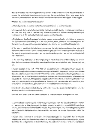 theirrelativestold'we will arrange the money'andthe doctortold'I will informthe administrator to
arrange the ambulance'. But the administrator told that the ambulance driver is on leave. So the
attendees planned to take the child in some private vehicle without the support of the oxygen.
What are the possibilities after this event?
a. The baby may die in another half an hour or so on the way to another hospital.
b. It mayreach the hospital where ventilator facility is available but the ventilators are not free. In
this case they may have to take the baby another hospital or to another city to put the baby on
ventilator if at all if it is alive by the time it reaches another hospital.
c. The babymay die afterfewdaysof ventilator support because of delay in initiation of treatment
and by this time the baby had injury to the brain, kidney, heart, and so on because of hypoxia. But
the family has already sold some property to save the child to pay few lakhs of hospital bill.
d. The baby is saved but the baby is not normal, now the baby is diagnosed as cerebral palsy with
mental retardationandthe familyhasto suffer throughout their life and the problems increases as
the parents becomes old, when they are not earning and when they are not in a position to look
after themselves.
e. The baby may die because of drowning during an attack of seizures and tubectomy was already
done during cesarean section and the parents will not have any one to look after them at their old
age.
Solution: creation of MV - MN - VPH - NHS will reduce the number of hospitals thus it reduces the
people runningfromhospitaltohospital withmanyadviseswhichtheycannotunderstandeasilyand
it createslotof confusionintheirmind.VPHwill have all the facilitiestohandle all type of cases and
thusno caseswill be referredtoanotherhospital unnecessarilythus the ambulance services will be
reducedtothe maximum.If the patientsare gettingthe treatmentintheirownvillagethentheywill
have more comfortand lesspersonnel expense,thusthe publictransportation will be reduced, fuel
consumption will be reduced, pollution will be reduced to the maximum extent.
Since the treatments are initiated early with better round the clock monitoring there is better
recovery with less morbidity and mortality.
Solution: With VPA – VPH - MV – MN, such types of cases can be well managed in the VPH.
14.Chronicdiseases: One daya60 year oldladywas goingout from the casualty on the wheel chair,
as I was entering at 1AM. I enquired the doctor on duty, he said it is a case of CRF (Chronic Renal
failure),physicianexplainedthe needfordialysis,theyare tellingitisnotpossible to go to any other
place, if you give 100% guarantee, then we will try and spend the money, thus they are taking the
lady home.
Solution:All the terminally ill and chronic patients can be kept in the hospital till their death or till
theybecome betterandtheycan be triedwithall possible modalities of treatment possible, so that
it will helpthe next generate doctors in following the protocols formulated by their senior doctor.
 