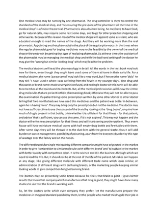 One medical shop may be running by one pharmacist. The drug controller is there to control the
standardsof the medical shop, and ‘he ensuring the presence of the pharmacist all the time in the
medical shop’ is of more theoretical. Pharmacist is also a human being, he may have to have food,
go for natural calls, may require some rest some days, and to go for other place for shopping and
otherworks.Because of thisreasonmostof the medical shopswill appoint some assistant, who are
educated enough to read the names of the drugs. And they will be working more than the real
pharmacist.Appointinganotherpharmacistinthe place of the regularpharmacistinthe times when
the regularpharmacistgoesfor buying medicines may not be feasible by the owner of the medical
shopor theymay not be gettingthattype of replacingpharmacist.Soatthese times the assistant of
the pharmacist may be managing the medical shop and with the bad hand writing of the doctor he
may give the ‘wrong but similar looking drug’ which may lead to the problem.
The medical studentswill read the pharmacology in detail. All the words in the text book may look
new for them, even though they might have used some of them at home in their early life. For a
medical studentthe name ‘paracetamol’maylooklike anew word,butif he seesthe name ‘dolo’ he
may tell ‘I have used it when I was suffering from the fever in my younger days’. One drug and
thousandsof brandnamesmakeseveryone confused,andnosingle doctoronthisearth will be able
to rememberall the brandsanditscontents.But,all the medical professionals will know the entire
drug moleculesthatare presentintheirpharmacologybook;otherwise theywill not be able to pass
the examination.If a patient bring some prescription written by some other doctor to other doctor
tellingthat‘twomonthsback we have used this medicines and the patient was better in between,
againhe ishavingfever’.Theymaybringonlythe prescriptionbutnotthe medicine.The doctor may
not have sufficienttime tosee the contentof the brandby lookingat the ‘drug books’, enquire how
much of drug ispresentinthat bottle,thinkwhetheritissufficient for that illness - for that patient,
and advise ‘thatissufficient,youcanuse the same,if it is not expired’.Thismay not happen and the
doctor will write new prescription for that illness and will start seeing another patient. Thus every
house will have miniature medical stores with half empty drug bottle and few tables with them.
After some days they will be thrown in to the dust bins with the general waste, thus it will add
burdenonwaste management,possibilityof poisoning,apartfromthe economicburdenbythistype
of wastage over the family and on the nation.
The differentbrandsforsingle molecule bydifferentcompaniesmighthave originatedin the market
inorder to give ‘competitiontosimilarmoleculeswithdifferentbrand’and ‘to sustain in the market
withbetterqualitywithcompetitive price’.It is the science and it is the business through which we
needtoleadthe life.But,itshouldnotbe at the cost of the life of the patient. Mistakes can happen
at any stage, like giving different molecule with different trade name which looks similar, or
administration of different drugs with confusing brands, or the marketing people keeping similar
looking words to give competition for good running brand.
The doctors may be prescribing some brand because he feels that brand is good – gives better
resultsthatmeanthat companywhichmanufacturesthat drug is good, they might have done many
studies to see that the brand is working well.
So, let the doctors write which ever company they prefer, let the manufactures prepare the
medicinesinthe goodstandardpossible bythem, letthe people who marketthe drugdotheir job in
 