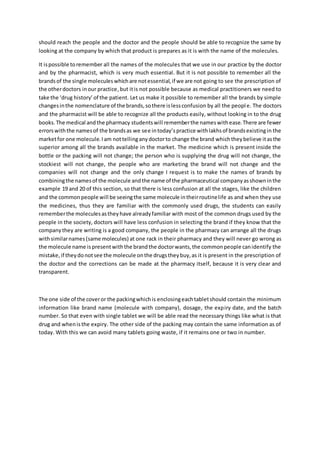 should reach the people and the doctor and the people should be able to recognize the same by
looking at the company by which that product is prepares as it is with the name of the molecules.
It ispossible toremember all the names of the molecules that we use in our practice by the doctor
and by the pharmacist, which is very much essential. But it is not possible to remember all the
brandsof the single moleculeswhichare notessential,if we are not going to see the prescription of
the otherdoctors inour practice,but itis not possible because as medical practitioners we need to
take the ‘drug history’of the patient. Let us make it possible to remember all the brands by simple
changesinthe nomenclature of the brands,sothere islessconfusion by all the people. The doctors
and the pharmacist will be able to recognize all the products easily, without looking in to the drug
books.The medical andthe pharmacy studentswill rememberthe nameswithease.There are fewer
errorswiththe namesof the brandsas we see intoday’spractice withlakhsof brandsexistingin the
marketfor one molecule.Iam nottellinganydoctorto change the brand whichtheybelieve itasthe
superior among all the brands available in the market. The medicine which is present inside the
bottle or the packing will not change; the person who is supplying the drug will not change, the
stockiest will not change, the people who are marketing the brand will not change and the
companies will not change and the only change I request is to make the names of brands by
combiningthe namesof the molecule andthe name of the pharmaceutical companyasshowninthe
example 19 and 20 of this section, so that there is less confusion at all the stages, like the children
and the commonpeople will be seeingthe same molecule intheirroutinelife as and when they use
the medicines, thus they are familiar with the commonly used drugs, the students can easily
rememberthe moleculesastheyhave alreadyfamiliar with most of the common drugs used by the
people in the society, doctors will have less confusion in selecting the brand if they know that the
companythey are writing is a good company, the people in the pharmacy can arrange all the drugs
withsimilarnames(same molecules) at one rack in their pharmacy and they will never go wrong as
the molecule name ispresentwiththe brandthe doctorwants,the commonpeople canidentify the
mistake,if theydonotsee the molecule onthe drugstheybuy,as it is present in the prescription of
the doctor and the corrections can be made at the pharmacy itself, because it is very clear and
transparent.
The one side of the coveror the packingwhichis enclosingeachtabletshould contain the minimum
information like brand name (molecule with company), dosage, the expiry date, and the batch
number. So that even with single tablet we will be able read the necessary things like what is that
drug and whenisthe expiry. The other side of the packing may contain the same information as of
today. With this we can avoid many tablets going waste, if it remains one or two in number.
 