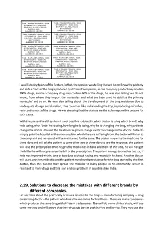 I was listeningtoone of the lecture,inthat,the speakerwastellingthatwe donot know the potency
and side effectsof the drugsproducedbydifferentcompanies,asone companyproductmaycontain
100% drugs, another company drug may contain 60% of the drugs, he was also telling ‘we do not
know, from where they import the molecules and what are base used to stabilize the primary
molecule’ and so on. He was also telling about the development of the drug resistance due to
inadequate dosage and duration, thus countries like India leading the top, in producing microbes,
resistanttomost of the drugs. He was stressingthatthe doctorsare the sole responsible people for
such cause.
Withthe presenthealthsystemitisnotpossible toidentify,which doctor is using which brand, why
he is using,what‘dose’he isusing,how long he is using, why he is changing the drug, why patients
change the doctor - thusall the treatmentregimen changes with the change in the doctor. Patients
simplygoto the hospital withsome complaintwhichtheyare sufferingfrom, the doctorwill listento
the complaintandno recordwill be maintainedforthe same.The doctormaywrite the medicine for
three daysand will askthe patienttocome after two or three days to see the response, the patient
will lose the prescription once he gets the medicines in hand and most of the time, he will not get
the bill or he will not preserve the bill or the prescription. The patient may go to another doctor, if
he is notimprovedwithin, one or two days without having any records in his hand. Another doctor
will start,anotherantibioticandthispatientmaydevelopresistance for the drug started by the first
doctor, thus this patient may spread the microbe to many people in his community, which is
resistant to many drugs and this is an endless problem in countries like India.
2.19. Solutions to decrease the mistakes with different brands by
different companies.
Let us think about the practically of issues related to the drugs – manufacturing company – drug
prescribingdoctor – the patient who takes the medicine for his illness. There are many companies
whichproducesthe same drugwithdifferenttrade names.Theywill dosome clinical study, will use
some method and will prove that their drug acts better both in vitro and in vivo. They may use the
 