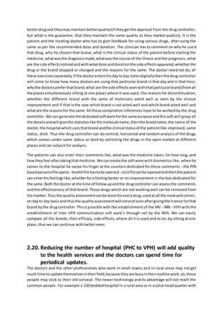 betterdrugand theymay maintainbetterqualitytill theygetthe approval from the drug controller,
but what is the guarantee, that they maintain the same quality as they market publicly. It is the
patient and the treating doctor who has to give feedback for using various drugs, after using the
same as per the recommended dose and duration. The clinician has to comment on why he used
that drug, why he chosen that brand, what is the clinical status of the patient before starting the
medicine,whatwasthe diagnosismade,whatwasthe course of the illness and the prognosis, what
are the side effectsnoticedandwithwhatdose anddurationthe side effectsappeared,whether the
drug or the brand stopped or changed and the reasons for the same. The doctor need not do, all
these exercisesseparately,if the doctorentershisdaytoday notesdigitallythenthe drug controller
will come to know how many doctors are using that particular brand in that day and in that hour,
whythe doctors preferthatbrand,what are the side effectsseenwiththatparticularbrand(fromall
the placessimultaneously sitting at one place) where it was used, the reasons for discontinuation,
whether the different brand with the same of molecules acted well as seen by the clinical
improvement and if that is the case which brand is not acted well and which brand acted well and
whatare the reasonsfor the same.All these compilation inferences have to be worked by the drug
controller.We can generate the dedicatedsoftware forthe same purpose andthissoft will grasp all
the detailsandwill give the statisticslike the molecule name,thenthe brandname,the name of the
doctor,the hospital whichusesthatbrandandthe clinical statusof the patient like improved, same
status, died. Thus the drug controller can do vertical, horizontal and random analysis of the drugs
which comes under same status or died by collecting the drugs in the open market at different
places and can subject for analysis.
The patients can also enter their comments like, what was the medicine taken, for how long, and
howtheyfeel aftertakingthatmedicine.We cancreate the software with biometrics like, when he
comes to the hospital he swipe his finger at the counters dedicated for these comments - the PIN
basedpersonsfile opens - healthfile hastobe opened - visitfilecanbe openedandthenthe patient
can enterhisfeelingslike, whetherhe isfeeling better or no improvement in the box dedicated for
the same.Both the doctor at the time of follow upandthe drugcontroller can assess the comments
and the effectiveness of that brand. Those drugs which are not working well can be removed from
the market.Thus the qualityassessmentcanbe done foreverydrug,usedat all the nookand corner,
on dayto day basisand thusthe qualityassessmentwill notendsoonaftergivingthe licence forthat
brand bythe drugcontroller.Thisispossible with the establishment of the MV - MN - VPH with the
establishment of inter VPA communication soft ware’s through net by the NHS. We can easily
compare all the brands, their efficacy, side effects, where all it is used and so on, by sitting at one
place, thus we can continue with better ones.
2.20. Reducing the number of hospital (PHC to VPH) will add quality
to the health services and the doctors can spend time for
periodical updates.
The doctors and the other professionals who work in small towns and in rural areas may not get
much time toupdate themselvesintheirfield,because theyare busyintheirroutine work,so,these
people may stick to their old concept. The newer technology and its advantage will not reach the
common people. For example a 150 bedded hospital in a rural area or in a taluk head quarter with
 