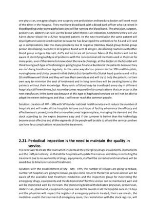 one physician,one gynecologist,one surgeon,one pediatricianandtwoduty doctors will work most
of the time in the hospital. They may have blood bank with a blood bank officer who is trained in
bloodbankingundersome pathologistand will be running the blood bank. The physician, surgeon,
pediatrician, obstetrician will use the blood when there is an indication. Sometimes they will use
A1+ve donor blood for a A2+ve recipient patient. In the next transfusion the same patient will
developtransfusionrelatedreaction because he has developed the antibodies for A1 and will land
up in complications, like this many problems like O negative (Bombay blood group) blood group
person developing reaction to O negative blood with H antigen, developing reactions with other
blood group antigens like kell, duffy and so on are all common. Many of the doctors will not be
aware of identifyingsuchtype of problems with the conventional old methods used in their lab for
manyyears,evenif theycome to knowaboutthe new technology,all the doctorsinthe hospital will
thinkhavingsuch type of technology is going to give financial burden to the patients because they
are not doing transfusions regularly. In the same way doctors present in the 100 small hospitals,
nursinghomesandclinicspresentinthatdistrictdistributed in 4 to 5 taluk head quarters and in 8 to
10 small townswill think and they will use their own ideas and will try to help the patients in their
own way to minimize the cost of treatment and in long term they will be creating harm to the
patients without their knowledge. Many units of blood may be transfused every day in different
hospitalsatdifferenttimes,butnoone becomesresponsible for complications that can occur at the
nexttransfusion.Inthe same waybecause of this type of haphazard services we will not be able to
adopt the newer techniques and thus it will never reach the common people.
Solution: creation of MV - MN with VPH under national health services will reduce the number of
hospitals and will make all the hospitals to have such type of facility when once the efficacy and
effectivenessisproved,since the turnoverbecomeslarge one place, managing the demand and the
stock according to the expiry becomes easy and if the turnover is better than the technology
becomescosteffectiveandall the segmentsof the peoplewill be able to afford the services and we
can have less complications related to the treatment.
2.21. Periodical inspection is the need to maintain the quality in
service.
It isnecessarytocreate the teamwhichinspectsall the emergencydrugs, equipments, instruments
and the staff periodically,sothatall the hospitalswillupdate themselves and delay in initiating the
treatmentdue tono availabilityof drugs,equipments,staff will be corrected and many lives will be
saved due to timely initiation of treatment.
Solution: with the establishment of MV - MN - VPH, the number of villages are going to reduce,
number of hospitals are going to reduce, people come closer to the better services and all will be
aware of the available best treatment modalities and the inspection group for monitoring the
emergency drugs, equipments and the dedicated staff for this service can be maintained well and
will be monitored well by the team. The monitoring team with dedicated physician, pediatrician,
obstetrician,pharmacist, equipment engineer can do the rounds in all the hospital once in 15 days
and the physician will inspect the register of emergency patients treated, their case sheets, the
medicinesusedin the treatment of emergency cases, their correlation with the stock register, will
 