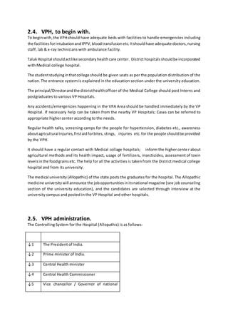 2.4. VPH, to begin with.
To beginwith,the VPHshould have adequate beds with facilities to handle emergencies including
the facilitiesforintubationandIPPV,bloodtransfusionetc.Itshouldhave adequate doctors,nursing
staff, lab & x-ray technicians with ambulance facility.
TalukHospital shouldactlike secondaryhealthcare center. Districthospitalsshouldbe incorporated
with Medical college hospital.
The studentstudyinginthatcollege should be given seats as per the population distribution of the
nation.The entrance system is explained in the education section under the university education.
The principal/Directorandthe districthealthofficer of the Medical College should post Interns and
postgraduates to various VP Hospitals.
Any accidents/emergencies happening in the VPA Area should be handled immediately by the VP
Hospital. If necessary help can be taken from the nearby VP Hospitals; Cases can be referred to
appropriate higher center according to the needs.
Regular health talks, screening camps for the people for hypertension, diabetes etc., awareness
aboutagricultural injuries,firstaidforbites,stings, injuries etc.for the people shouldbe provided
by the VPH.
It should have a regular contact with Medical collage hospitals; inform the higher center about
agricultural methods and its health impact, usage of fertilizers, insecticides, assessment of toxin
levelsinthe foodgrainsetc.The help for all the activities is taken from the District medical college
hospital and from its university.
The medical university(Allopathic) of the state posts the graduates for the hospital. The Allopathic
medicine universitywill announce the jobopportunitiesinitsnational magazine (see job counseling
section of the university education), and the candidates are selected through interview at the
university campus and posted in the VP Hospital and other hospitals.
2.5. VPH administration.
The Controlling System for the Hospital (Allopathic) is as follows:
↓1 The President of India.
↓2 Prime minister of India.
↓3 Central Health minister
↓4 Central Health Commissioner
↓5 Vice chancellor / Governor of national
 