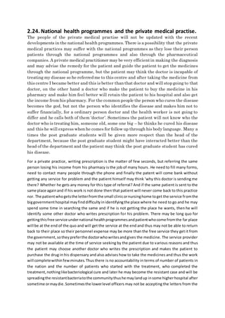 2.24. National health programmes and the private medical practise.
The people of the private medical practise will not be updated with the recent
developments in the national health programmes. There is a possibility that the private
medical practices may suffer with the national programmes as they lose their person
patients through the national programmes and also through the pharmaceutical
companies. A private medical practitioner may be very efficientin making the diagnosis
and may advise the remedy for the patient and guide the patient to get the medicines
through the national programme, but the patient may think the doctor is incapable of
treating my disease so he referred me to this centre and after taking the medicine from
this centre I became better and this is better than that doctor and will stop going to that
doctor, on the other hand a doctor who make the patient to buy the medicine in his
pharmacy and make him feel better will retain the patient to his hospital and also get
the income from his pharmacy. For the common people the person who cures the disease
becomes the god, but not the person who identifies the disease and makes him not to
suffer financially, for a ordinary person doctor and the health worker is not going to
differ and he calls both of them ‘doctor’. Sometimes the patient will not know who the
doctor who is treating him, someone old, some one big – he thinks he cured his disease
and this he will express when he comes for follow up through his body language. Many a
times the post graduate students will be given more respect than the head of the
department, because the post graduate student might have interacted better than the
head of the department and the patient may think the post graduate student has cured
his disease.
For a private practice, writing prescription is the matter of few seconds, but referring the same
person losing his income from his pharmacy is the job of many hours. He need to fill many forms,
need to contact many people through the phone and finally the patent will come bank without
getting any service for problem and the patient himself may think ‘why this doctor is sending me
there? Whether he gets any money for this type of referral? And if the same patient is sent to the
same place againand if his work is not done then that patient will never come back to this practice
nor. The patientwhogetsthe letterfromthe small clinicornursinghome toget the service fromthe
biggovernmenthospital mayfinddifficultyinidentifyingthe place where he need to go and he may
spend some time in searching the same and if he is not getting the place he wants, then he will
identify some other doctor who writes prescription for his problem. There may be long quo for
gettingthisfree service undernational healthprogrammesandpatientwhocome fromthe far place
will be at the end of the quo and will get the service at the end and thus may not be able to return
back to their place so their personnel expense may be more than the free service they get it from
the government,sotheypreferthe doctorwhowritesandgives the medicine. The service provider
may not be available at the time of service seeking by the patient due to various reasons and thus
the patient may choose another doctor who writes the prescription and makes the patient to
purchase the drug in his dispensary and also advises how to take the medicines and thus the work
will completewithinfewminutes.Thus there is no accountability in terms of number of patients in
the nation and the number of patients who started with the treatment, who completed the
treatment,nothinglikebacteriological cure and later he may become the resistant case and will be
spreadingthe resistantbacteriatothe communitythushe maylandup insome higherhospital after
sometime ormaydie.Sometimesthe lowerlevel officers may not be accepting the letters from the
 