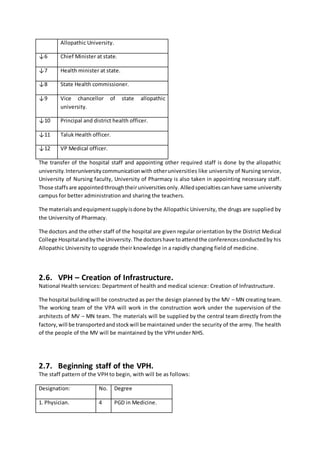 Allopathic University.
↓6 Chief Minister at state.
↓7 Health minister at state.
↓8 State Health commissioner.
↓9 Vice chancellor of state allopathic
university.
↓10 Principal and district health officer.
↓11 Taluk Health officer.
↓12 VP Medical officer.
The transfer of the hospital staff and appointing other required staff is done by the allopathic
university.Interuniversitycommunicationwith otheruniversities like university of Nursing service,
University of Nursing faculty, University of Pharmacy is also taken in appointing necessary staff.
Those staffsare appointedthroughtheiruniversitiesonly. Alliedspecialtiescanhave same university
campus for better administration and sharing the teachers.
The materialsandequipmentsupplyisdone bythe Allopathic University, the drugs are supplied by
the University of Pharmacy.
The doctors and the other staff of the hospital are given regular orientation by the District Medical
College Hospitalandbythe University.The doctorshave toattendthe conferencesconductedby his
Allopathic University to upgrade their knowledge in a rapidly changing field of medicine.
2.6. VPH – Creation of Infrastructure.
National Health services: Department of health and medical science: Creation of Infrastructure.
The hospital buildingwill be constructed as per the design planned by the MV – MN creating team.
The working team of the VPA will work in the construction work under the supervision of the
architects of MV – MN team. The materials will be supplied by the central team directly from the
factory,will be transportedandstockwill be maintained under the security of the army. The health
of the people of the MV will be maintained by the VPH under NHS.
2.7. Beginning staff of the VPH.
The staff pattern of the VPH to begin, with will be as follows:
Designation: No. Degree
1. Physician. 4 PGD in Medicine.
 