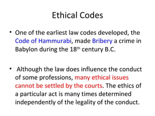 Ethical Codes One of the earliest law codes developed, the  Code of Hammurabi , made  Bribery  a crime in Babylon during the 18 th  century B.C. Although the law does influence the conduct of some professions,  many ethical issues cannot be settled by the courts . The ethics of a particular act is many times determined independently of the legality of the conduct.  