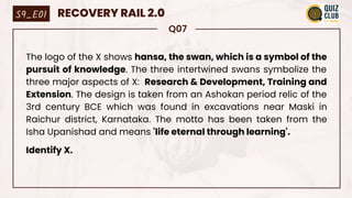 Q07
The logo of the X shows hansa, the swan, which is a symbol of the
pursuit of knowledge. The three intertwined swans symbolize the
three major aspects of X: Research & Development, Training and
Extension. The design is taken from an Ashokan period relic of the
3rd century BCE which was found in excavations near Maski in
Raichur district, Karnataka. The motto has been taken from the
Isha Upanishad and means 'life eternal through learning'.
Identify X.
S9_E01 RECOVERY RAIL 2.0
 