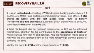 Q08
X was an Indian band consisting of Y (lead vocals, backing guitars, lyrics, THE
GAWD), Atul Mittal (lead guitars, clarinet, backing vocals) and others. X also
shares its name with the first global trade route in history.
They lasted only two albums,but even their debut album was so good, you
could literally sink even in a drop of it.
Y had his biggest rise to national prominence in 2011 as he attracted
mainstream attention for his contribution to the soundtrack of Rockstar,
which reunited him with Ali and Rahman. Also the Aarakshan movie song by
him was the best (personal fav, ok no more fanboying). Brownie points for
guessing this song.
Identify the band X(0.75) and the music composer Y(0.25).
S9_E01 RECOVERY RAIL 2.0
 