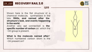 Q09
Shown here is the flat structure of a
chemical molecule, synthesised in the
late 1960s, and named after the
structure’s look, and events happening
in the world.
Another very apt connection is the
specific number of carbon on which the
-OH group is present.
What is the molecule named after?
Which numbered carbon atom is the
-OH present on?
S9_E01 RECOVERY RAIL 2.0
 