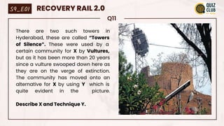 Q11
There are two such towers in
Hyderabad, these are called “Towers
of Silence”. These were used by a
certain community for X by Vultures,
but as it has been more than 20 years
since a vulture swooped down here as
they are on the verge of extinction.
The community has moved onto an
alternative for X by using Y which is
quite evident in the picture.
Describe X and Technique Y.
S9_E01 RECOVERY RAIL 2.0
 