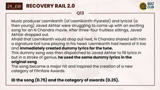 Q13
Music producer Laxmikanth (of Laxmikanth-Pyarelal) and lyricist (a
then young) Javed Akhtar were struggling to come up with an exciting
song for an N Chandra movie. After three-four fruitless sittings, Javed
Akhtar dropped out.
Afraid that Laxmikanth would drop out next, N Chandra shared with him
a signature Koli tune playing in his head. Laxmikanth had heard of it too
and immediately created dummy lyrics for the tune.
This dummy song was then dispatched to Javed Akhtar to fill lyrics in
but in a stroke of genius, he used the same dummy lyrics in the
original song.
The song became a major hit and inspired the creation of a new
category of Filmfare Awards.
ID the song (0.75) and the category of awards (0.25).
S9_E01 RECOVERY RAIL 2.0
 