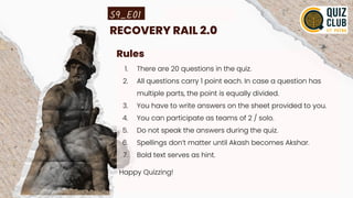 RECOVERY RAIL 2.0
Rules
1. There are 20 questions in the quiz.
2. All questions carry 1 point each. In case a question has
multiple parts, the point is equally divided.
3. You have to write answers on the sheet provided to you.
4. You can participate as teams of 2 / solo.
5. Do not speak the answers during the quiz.
6. Spellings don’t matter until Akash becomes Akshar.
7. Bold text serves as hint.
Happy Quizzing!
S9_E01
 