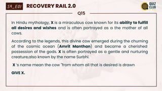 Q15
In Hindu mythology, X is a miraculous cow known for its ability to fulfill
all desires and wishes and is often portrayed as a the mother of all
cows.
According to the legends, this divine cow emerged during the churning
of the cosmic ocean (Amrit Manthan) and became a cherished
possession of the gods. X is often portrayed as a gentle and nurturing
creature,also known by the name Surbhi.
X ‘s name mean the cow "from whom all that is desired is drawn
GIVE X.
S9_E01 RECOVERY RAIL 2.0
 