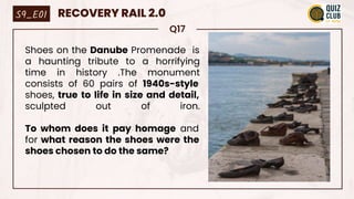 Q17
Shoes on the Danube Promenade is
a haunting tribute to a horrifying
time in history .The monument
consists of 60 pairs of 1940s-style
shoes, true to life in size and detail,
sculpted out of iron.
To whom does it pay homage and
for what reason the shoes were the
shoes chosen to do the same?
S9_E01 RECOVERY RAIL 2.0
 