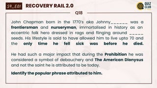 Q18
John Chapman born in the 1770’s aka Johnny______ was a
frontiersman and nurseryman, immortalised in history as an
eccentric folk hero dressed in rags and flinging around _____
seeds. His lifestyle is said to have allowed him to live upto 70 and
the only time he fell sick was before he died.
He had such a major impact that during the Prohibition he was
considered a symbol of debauchery and The American Dionysus
and not the saint he is attributed to be today.
Identify the popular phrase attributed to him.
S9_E01 RECOVERY RAIL 2.0
 