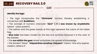Q20
Identify the logo:
• The logo incorporates the “Shrivasta” symbol, thereby establishing a
connection with Buddhism.
• The concept of numeric character “Zero” ( 0 ) was known by Aryabhatta
(place- value system).
• The saffron and the green bands of this logo represent the colors of the Indian
flag.
• Blue color has been chosen for the text and symbols because it is the color of
the Ashoka.
• The sun within the gear wheel symbolizes the spread of knowledge.
• The Sanskrit “Sloka” “Vidyaarthee Lavathey Vidyaam” means “One who aspires
wisdom, attains it”.
S9_E01 RECOVERY RAIL 2.0
 