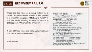 Q01
These are the lyrics of a song written for a
certain important event in 1883. It was printed
in a monthly magazine “Melbourn Punch”, it
has the same rhyming scheme as that of a
british poem “What’s at the Window”.
A part of these lyrics are still a very important
part of the event talked about.
What Event?
S9_E01 RECOVERY RAIL 2.0
 
