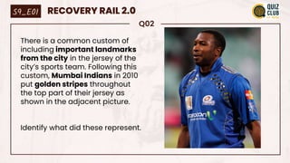 Q02
There is a common custom of
including important landmarks
from the city in the jersey of the
city’s sports team. Following this
custom, Mumbai Indians in 2010
put golden stripes throughout
the top part of their jersey as
shown in the adjacent picture.
Identify what did these represent.
S9_E01 RECOVERY RAIL 2.0
 