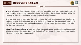 Q03
X was originally from baseball but now has found its way into volleyball, football
and cricket. It works on the principle of minimizing the spin of the ball while its
moving in the air, causing an erratic, unpredictable motion.
The air flow over a seam of the ball causes the ball to change from laminar to
turbulent flow. This change adds a deflecting force to the baseball, making it
difficult for batters to hit, for goalkeepers to catch, for players to volley and even
for the user to control.
Identify this technique X, named after the body part used for its delivery and
whose masters include (but not limited to) Juninho, Zaheer Khan and Eddie
Cicotte - one of the creators of it.
S9_E01 RECOVERY RAIL 2.0
 