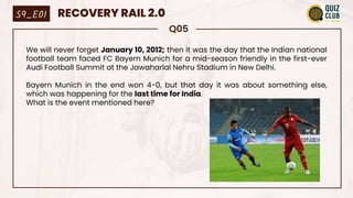 Q05
We will never forget January 10, 2012; then it was the day that the Indian national
football team faced FC Bayern Munich for a mid-season friendly in the first-ever
Audi Football Summit at the Jawaharlal Nehru Stadium in New Delhi.
Bayern Munich in the end won 4-0, but that day it was about something else,
which was happening for the last time for India.
What is the event mentioned here?
S9_E01 RECOVERY RAIL 2.0
 