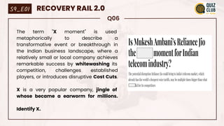 Q06
The term "X moment" is used
metaphorically to describe a
transformative event or breakthrough in
the Indian business landscape, where a
relatively small or local company achieves
remarkable success by whitewashing its
competition, challenges established
players, or introduces disruptive Cost Cuts.
X is a very popular company, jingle of
whose became a earworm for millions.
Identify X.
S9_E01 RECOVERY RAIL 2.0
 