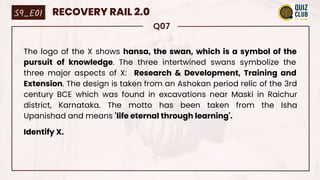 Q07
The logo of the X shows hansa, the swan, which is a symbol of the
pursuit of knowledge. The three intertwined swans symbolize the
three major aspects of X: Research & Development, Training and
Extension. The design is taken from an Ashokan period relic of the 3rd
century BCE which was found in excavations near Maski in Raichur
district, Karnataka. The motto has been taken from the Isha
Upanishad and means 'life eternal through learning'.
Identify X.
S9_E01 RECOVERY RAIL 2.0
 