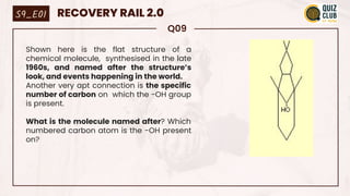 Q09
Shown here is the flat structure of a
chemical molecule, synthesised in the late
1960s, and named after the structure’s
look, and events happening in the world.
Another very apt connection is the specific
number of carbon on which the -OH group
is present.
What is the molecule named after? Which
numbered carbon atom is the -OH present
on?
S9_E01 RECOVERY RAIL 2.0
 