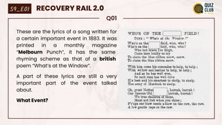 Q01
These are the lyrics of a song written for
a certain important event in 1883. It was
printed in a monthly magazine
“Melbourn Punch”, it has the same
rhyming scheme as that of a british
poem “What’s at the Window”.
A part of these lyrics are still a very
important part of the event talked
about.
What Event?
S9_E01 RECOVERY RAIL 2.0
 