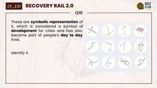 Q10
These are symbolic representation of
X, which is considered a symbol of
development for cities and has also
become part of people’s day to day
lives.
Identify X.
S9_E01 RECOVERY RAIL 2.0
 