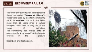 Q11
There are two such towers in Hyderabad,
these are called “Towers of Silence”.
These were used by a certain community
for X by Vultures, but as it has been
more than 20 years since a vulture
swooped down here as they are on the
verge of extinction.
The community has moved onto an
alternative for X by using Y which is quite
evident in the picture.
Describe X and Technique Y.
S9_E01 RECOVERY RAIL 2.0
 