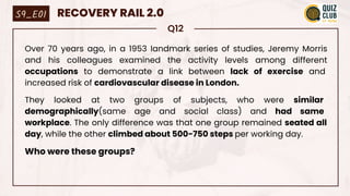 Q12
Over 70 years ago, in a 1953 landmark series of studies, Jeremy Morris
and his colleagues examined the activity levels among different
occupations to demonstrate a link between lack of exercise and
increased risk of cardiovascular disease in London.
They looked at two groups of subjects, who were similar
demographically(same age and social class) and had same
workplace. The only difference was that one group remained seated all
day, while the other climbed about 500-750 steps per working day.
Who were these groups?
S9_E01 RECOVERY RAIL 2.0
 