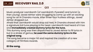 Q13
Music producer Laxmikanth (of Laxmikanth-Pyarelal) and lyricist (a
then young) Javed Akhtar were struggling to come up with an exciting
song for an N Chandra movie. After three-four fruitless sittings, Javed
Akhtar dropped out.
Afraid that Laxmikanth would drop out next, N Chandra shared with him
a signature Koli tune playing in his head. Laxmikanth had heard of it too
and immediately created dummy lyrics for the tune.
This dummy song was then dispatched to Javed Akhtar to fill lyrics in
but in a stroke of genius, he used the same dummy lyrics in the
original song.
The song became a major hit and inspired the creation of a new
category of Filmfare Awards.
ID the song.
S9_E01 RECOVERY RAIL 2.0
 