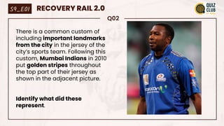Q02
There is a common custom of
including important landmarks
from the city in the jersey of the
city’s sports team. Following this
custom, Mumbai Indians in 2010
put golden stripes throughout
the top part of their jersey as
shown in the adjacent picture.
Identify what did these
represent.
S9_E01 RECOVERY RAIL 2.0
 