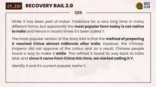 Q16
While X has been part of Indian Traditions for a very long time in many
different forms, but apparently the most popular form today is not native
to India and hence in recent times it’s been called Y.
The most popular version of the story told is that the method of preparing
X reached China almost millennia after India. However, the Chinese
Emperor did not approve of the colour and as a result, Chinese people
found a way to make it white. This refined X found its way back to India
later and since it came from China this time, we started calling it Y.
Identify X and it’s current popular name Y.
S9_E01 RECOVERY RAIL 2.0
 