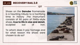 Q17
Shoes on the Danube Promenade
is a haunting tribute to a horrifying
time in history .The monument
consists of 60 pairs of 1940s-style
shoes, true to life in size and detail,
sculpted out of iron.
To whom does it pay homage and
for what reason the shoes were
chosen to do so?
S9_E01 RECOVERY RAIL 2.0
 