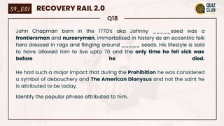 Q18
John Chapman born in the 1770’s aka Johnny _____seed was a
frontiersman and nurseryman, immortalised in history as an eccentric folk
hero dressed in rags and flinging around _____ seeds. His lifestyle is said
to have allowed him to live upto 70 and the only time he fell sick was
before he died.
He had such a major impact that during the Prohibition he was considered
a symbol of debauchery and The American Dionysus and not the saint he
is attributed to be today.
Identify the popular phrase attributed to him.
S9_E01 RECOVERY RAIL 2.0
 