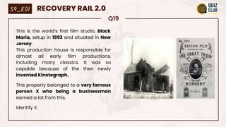 Q19
This is the world’s first film studio, Black
Maria, setup in 1893 and situated in New
Jersey.
This production house is responsible for
almost all early film productions.
Including many classics. It was so
capable because of the then newly
invented Kinetograph.
This property belonged to a very famous
person X who being a businessman
earned a lot from this.
Identify X.
S9_E01 RECOVERY RAIL 2.0
 