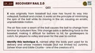 Q03
X was originally from baseball but now has found its way into
volleyball, football and cricket. It works on the principle of minimizing
the spin of the ball while its moving in the air, causing an erratic,
unpredictable motion.
The air flow over a seam of the ball causes the ball to change from
laminar to turbulent flow. This change adds a deflecting force to the
baseball, making it difficult for batters to hit, for goalkeepers to
catch, for players to volley and even for the user to control.
Identify this technique X, named after the body part used for its
delivery and whose masters include (but not limited to) Juninho,
Zaheer Khan and Eddie Cicotte - one of the creators of it.
S9_E01 RECOVERY RAIL 2.0
 