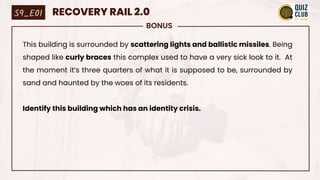 BONUS
This building is surrounded by scattering lights and ballistic missiles. Being
shaped like curly braces this complex used to have a very sick look to it. At
the moment it’s three quarters of what it is supposed to be, surrounded by
sand and haunted by the woes of its residents.
Identify this building which has an identity crisis.
S9_E01 RECOVERY RAIL 2.0
 