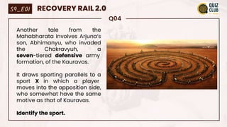 Q04
Another tale from the
Mahabharata involves Arjuna’s
son, Abhimanyu, who invaded
the Chakravyuh, a
seven-tiered defensive army
formation, of the Kauravas.
It draws sporting parallels to a
sport X in which a player
moves into the opposition side,
who somewhat have the same
motive as that of Kauravas.
Identify the sport.
S9_E01 RECOVERY RAIL 2.0
 