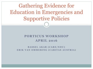 PORTICUS WORKSHOP
APRIL 2016
B A S S E L A K A R ( C A R E / N D U )
E R I K V A N O M M E R I N G ( C A R I T A S A U S T R I A )
Gathering Evidence for
Education in Emergencies and
Supportive Policies
 