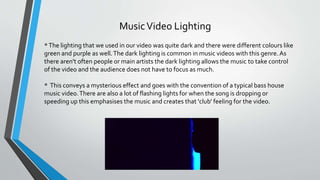 MusicVideo Lighting
*The lighting that we used in our video was quite dark and there were different colours like
green and purple as well.The dark lighting is common in music videos with this genre.As
there aren't often people or main artists the dark lighting allows the music to take control
of the video and the audience does not have to focus as much.
* This conveys a mysterious effect and goes with the convention of a typical bass house
music video.There are also a lot of flashing lights for when the song is dropping or
speeding up this emphasises the music and creates that 'club' feeling for the video.
 