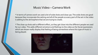 MusicVideo – CameraWork
* In terms of camera work we used a lot of wide shots and close ups.The wide shots are good
because they incorporate the setting and all of the people so every part of the set in the video
is adding to the atmosphere that we are trying to create.
*The close up shots add a different effect, as they get close into the different people we used
for our video.This adds different emotions and feelings to the video as the facial expressions
which are shown really display that feeling of being somewhere where this type of music is
being played.
 