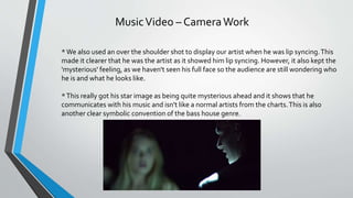 MusicVideo – CameraWork
*We also used an over the shoulder shot to display our artist when he was lip syncing.This
made it clearer that he was the artist as it showed him lip syncing. However, it also kept the
'mysterious' feeling, as we haven't seen his full face so the audience are still wondering who
he is and what he looks like.
*This really got his star image as being quite mysterious ahead and it shows that he
communicates with his music and isn't like a normal artists from the charts.This is also
another clear symbolic convention of the bass house genre.
 