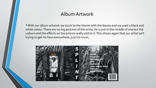 Album Artwork
*With our album artwork we stuck to the theme with the leaves and we used a black and
white colour.There are no big pictures of the artist, he is just in the middle of one but the
colours and the effects on the picture really add to it.This shows again that our artist isn't
trying to get his face everywhere, just his music.
 