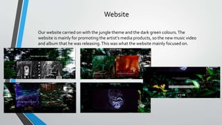 Website
Our website carried on with the jungle theme and the dark green colours.The
website is mainly for promoting the artist's media products, so the new music video
and album that he was releasing.This was what the website mainly focused on.
 