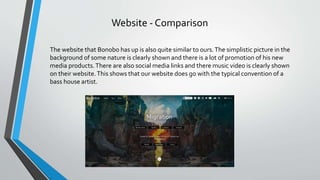 Website - Comparison
The website that Bonobo has up is also quite similar to ours.The simplistic picture in the
background of some nature is clearly shown and there is a lot of promotion of his new
media products.There are also social media links and there music video is clearly shown
on their website.This shows that our website does go with the typical convention of a
bass house artist.
 